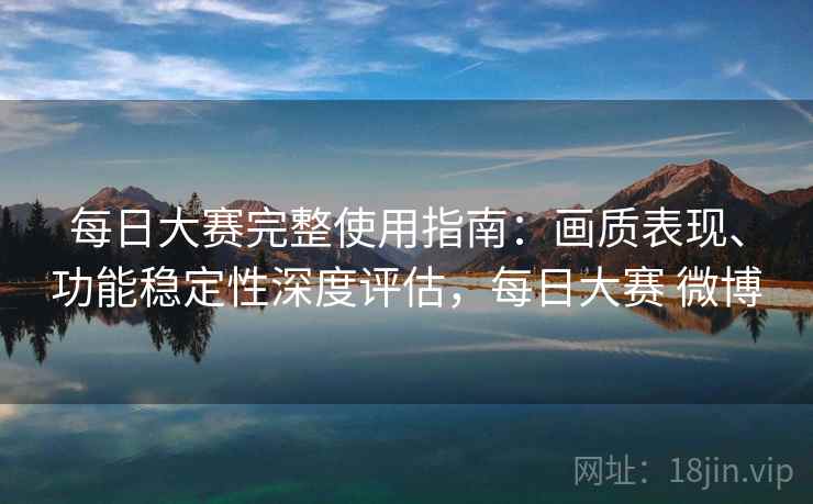 每日大赛完整使用指南：画质表现、功能稳定性深度评估，每日大赛 微博