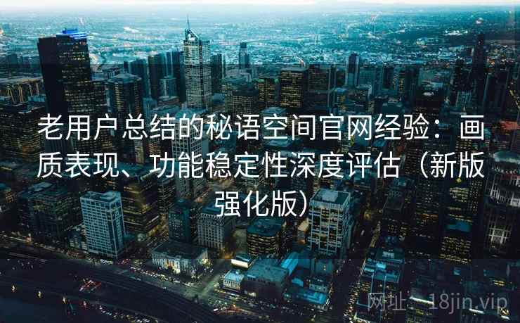 老用户总结的秘语空间官网经验：画质表现、功能稳定性深度评估（新版强化版）